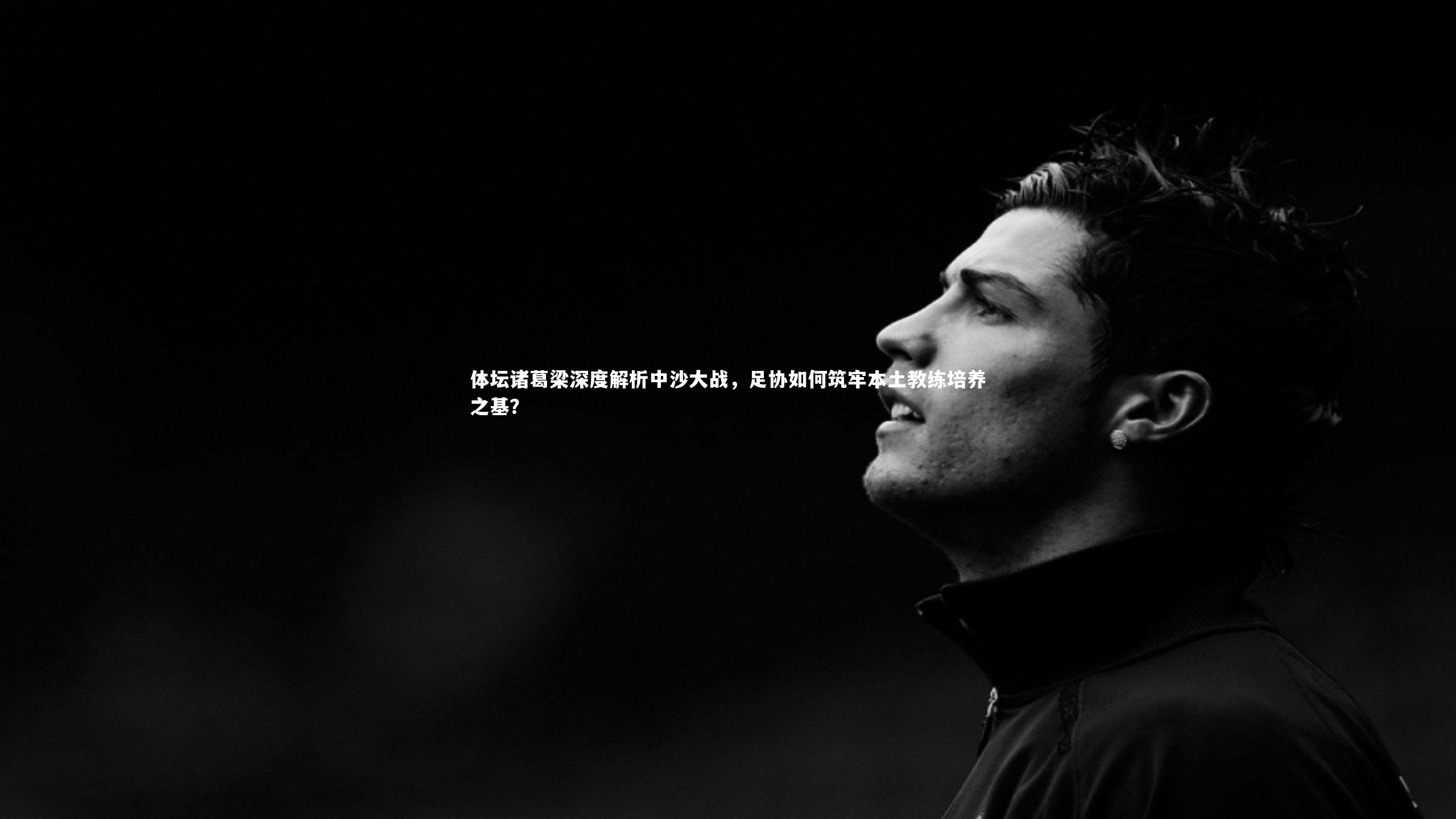 BSPORTS：体坛诸葛梁深度解析中沙大战，足协如何筑牢本土教练培养之基？